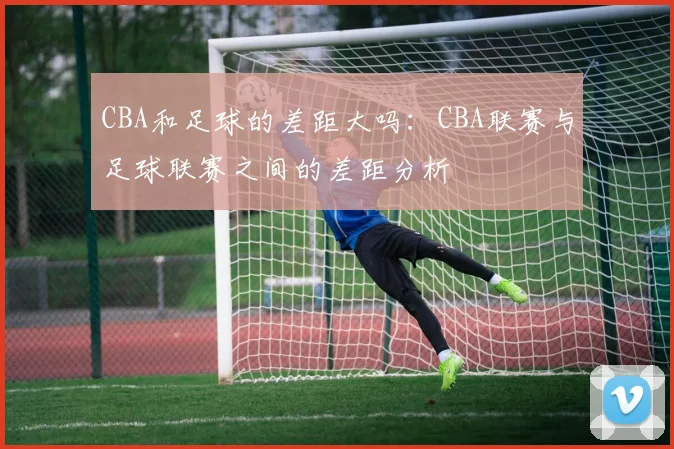 CBA和足球的差距大吗：CBA联赛与足球联赛之间的差距分析