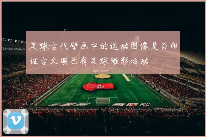 足球古代壁画中的运动图像是否印证古文明已有足球雏形活动